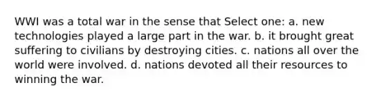 WWI was a total war in the sense that Select one: a. new technologies played a large part in the war. b. it brought great suffering to civilians by destroying cities. c. nations all over the world were involved. d. nations devoted all their resources to winning the war.