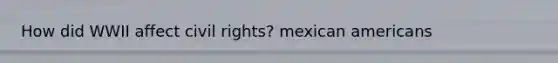 How did WWII affect civil rights? mexican americans