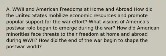 A. WWII and American Freedoms at Home and Abroad How did the United States mobilize economic resources and promote popular support for the war effort? What visions of America's postwar role began to emerge during the war? How did American minorities face threats to their freedom at home and abroad during WWII? How did the end of the war begin to shape the postwar world?