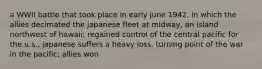 a WWII battle that took place in early june 1942, in which the allies decimated the japanese fleet at midway, an island northwest of hawaii; regained control of the central pacific for the u.s., japanese suffers a heavy loss. turning point of the war in the pacific; allies won