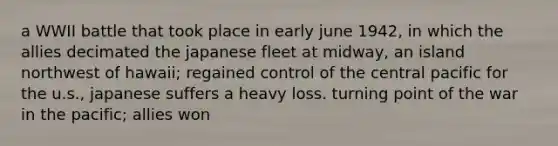 a WWII battle that took place in early june 1942, in which the allies decimated the japanese fleet at midway, an island northwest of hawaii; regained control of the central pacific for the u.s., japanese suffers a heavy loss. turning point of the war in the pacific; allies won