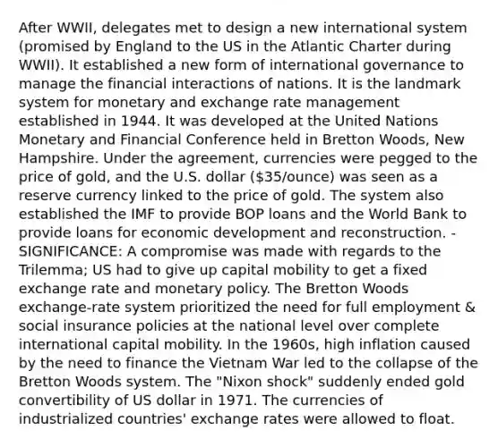 After WWII, delegates met to design a new international system (promised by England to the US in the Atlantic Charter during WWII). It established a new form of international governance to manage the financial interactions of nations. It is the landmark system for monetary and exchange rate management established in 1944. It was developed at the United Nations Monetary and Financial Conference held in Bretton Woods, New Hampshire. Under the agreement, currencies were pegged to the price of gold, and the U.S. dollar (35/ounce) was seen as a reserve currency linked to the price of gold. The system also established the IMF to provide BOP loans and the World Bank to provide loans for economic development and reconstruction. - SIGNIFICANCE: A compromise was made with regards to the Trilemma; US had to give up capital mobility to get a fixed exchange rate and monetary policy. The Bretton Woods exchange-rate system prioritized the need for full employment & social insurance policies at the national level over complete international capital mobility. In the 1960s, high inflation caused by the need to finance the Vietnam War led to the collapse of the Bretton Woods system. The "Nixon shock" suddenly ended gold convertibility of US dollar in 1971. The currencies of industrialized countries' exchange rates were allowed to float.