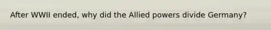 After WWII ended, why did the Allied powers divide Germany?