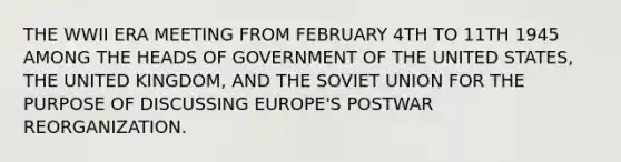 THE WWII ERA MEETING FROM FEBRUARY 4TH TO 11TH 1945 AMONG THE HEADS OF GOVERNMENT OF THE UNITED STATES, THE UNITED KINGDOM, AND THE SOVIET UNION FOR THE PURPOSE OF DISCUSSING EUROPE'S POSTWAR REORGANIZATION.