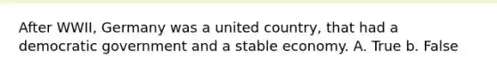 After WWII, Germany was a united country, that had a democratic government and a stable economy. A. True b. False