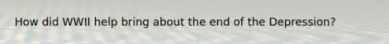 How did WWII help bring about the end of the Depression?