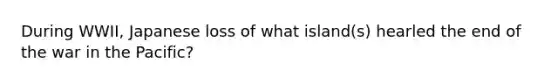 During WWII, Japanese loss of what island(s) hearled the end of the war in the Pacific?