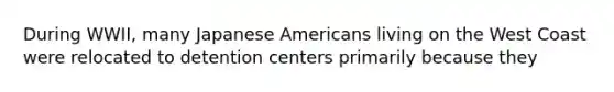 During WWII, many Japanese Americans living on the West Coast were relocated to detention centers primarily because they