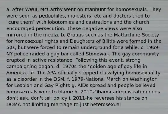 a. After WWII, McCarthy went on manhunt for homosexuals. They were seen as pedophiles, molesters, etc and doctors tried to "cure them" with lobotomies and castrations and the church encouraged persecution. These negative views were also mirrored in the media. b. Groups such as the Mattachine Society for homosexual rights and Daughters of Bilitis were formed in the 50s, but were forced to remain underground for a while. c. 1969-NY police raided a gay bar called Stonewall. The gay community erupted in active resistance. Following this event, strong campaigning began. d. 1970s-the "golden age of gay life in America." e. The APA officially stopped classifying homosexuality as a disorder in the DSM. f. 1979-National March on Washington for Lesbian and Gay Rights g. AIDs spread and people believed homosexuals were to blame h. 2010-Obama administration ends don't ask, don't tell policy i. 2011-he reverses his stance on DOMA not limiting marriage to just heterosexual