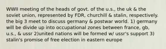 WWII meeting of the heads of govt. of the u.s., the uk & the soviet union, represented by FDR, churchill & stalin, respectively. the big 3 meet to discuss germany & postwar world. 1) germany will be divide up into occupational zones between france, gb, u.s., & ussr 2)united nations will be formed w/ ussr's support 3) stalin's promise of free election in eastern europe