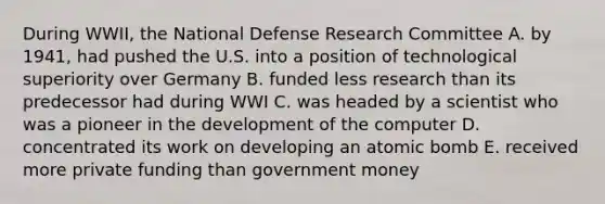 During WWII, the National Defense Research Committee A. by 1941, had pushed the U.S. into a position of technological superiority over Germany B. funded less research than its predecessor had during WWI C. was headed by a scientist who was a pioneer in the development of the computer D. concentrated its work on developing an atomic bomb E. received more private funding than government money