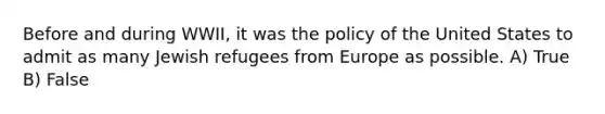 Before and during WWII, it was the policy of the United States to admit as many Jewish refugees from Europe as possible. A) True B) False