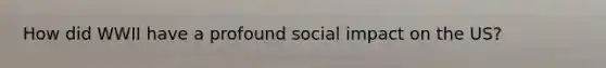 How did WWII have a profound social impact on the US?