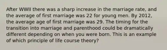 After WWII there was a sharp increase in the marriage rate, and the average of first marriage was 22 for young men. By 2012, the average age of first marriage was 29. The timing for the transition into marriage and parenthood could be dramatically different depending on when you were born. This is an example of which principle of life course theory?