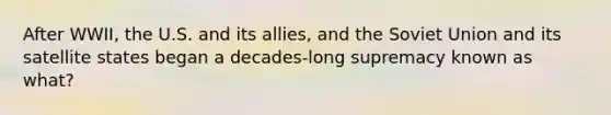 After WWII, the U.S. and its allies, and the Soviet Union and its satellite states began a decades-long supremacy known as what?