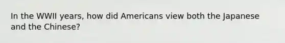 In the WWII years, how did Americans view both the Japanese and the Chinese?