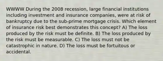 WWWW During the 2008 recession, large financial institutions including investment and insurance companies, were at risk of bankruptcy due to the sub-prime mortgage crisis. Which element of insurance risk best demonstrates this concept? A) The loss produced by the risk must be definite. B) The loss produced by the risk must be measurable. C) The loss must not be catastrophic in nature. D) The loss must be fortuitous or accidental.