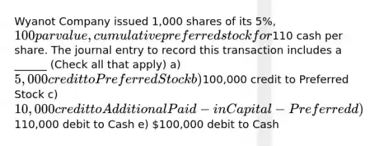 Wyanot Company issued 1,000 shares of its 5%, 100 par value, cumulative preferred stock for110 cash per share. The journal entry to record this transaction includes a ______ (Check all that apply) a) 5,000 credit to Preferred Stock b)100,000 credit to Preferred Stock c) 10,000 credit to Additional Paid-in Capital - Preferred d)110,000 debit to Cash e) 100,000 debit to Cash