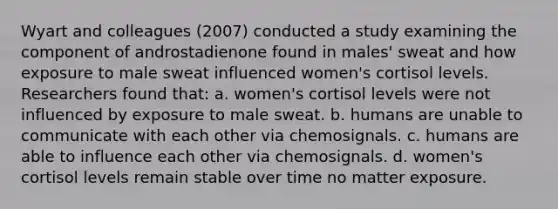 Wyart and colleagues (2007) conducted a study examining the component of androstadienone found in males' sweat and how exposure to male sweat influenced women's cortisol levels. Researchers found that: a. women's cortisol levels were not influenced by exposure to male sweat. b. humans are unable to communicate with each other via chemosignals. c. humans are able to influence each other via chemosignals. d. women's cortisol levels remain stable over time no matter exposure.