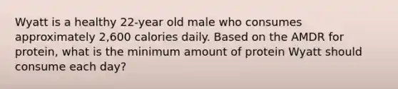 Wyatt is a healthy 22-year old male who consumes approximately 2,600 calories daily. Based on the AMDR for protein, what is the minimum amount of protein Wyatt should consume each day?