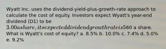 Wyatt Inc. uses the dividend-yield-plus-growth-rate approach to calculate the cost of equity. Investors expect Wyatt's year-end dividend (D1) to be 3.00 a share, its expected dividend growth rate is 5%, and the stock currently sells for60 a share. What is Wyatt's cost of equity? a. 8.5% b. 10.0% c. 7.4% d. 5.0% e. 9.2%