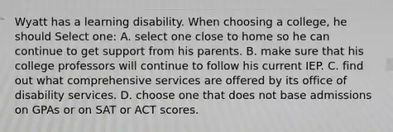 Wyatt has a learning disability. When choosing a college, he should Select one: A. select one close to home so he can continue to get support from his parents. B. make sure that his college professors will continue to follow his current IEP. C. find out what comprehensive services are offered by its office of disability services. D. choose one that does not base admissions on GPAs or on SAT or ACT scores.