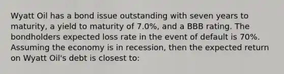 Wyatt Oil has a bond issue outstanding with seven years to maturity, a yield to maturity of 7.0%, and a BBB rating. The bondholders expected loss rate in the event of default is 70%. Assuming the economy is in recession, then the expected return on Wyatt Oil's debt is closest to: