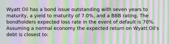 Wyatt Oil has a bond issue outstanding with seven years to maturity, a yield to maturity of 7.0%, and a BBB rating. The bondholders expected loss rate in the event of default is 70%. Assuming a normal economy the expected return on Wyatt Oil's debt is closest to: