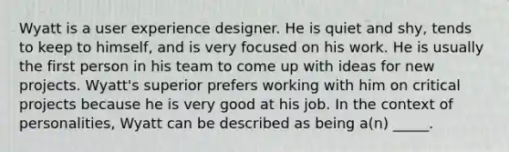 Wyatt is a user experience designer. He is quiet and shy, tends to keep to himself, and is very focused on his work. He is usually the first person in his team to come up with ideas for new projects. Wyatt's superior prefers working with him on critical projects because he is very good at his job. In the context of personalities, Wyatt can be described as being a(n) _____.