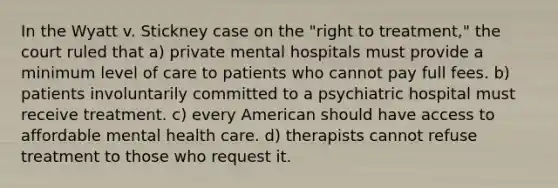 In the Wyatt v. Stickney case on the "right to treatment," the court ruled that a) private mental hospitals must provide a minimum level of care to patients who cannot pay full fees. b) patients involuntarily committed to a psychiatric hospital must receive treatment. c) every American should have access to affordable mental health care. d) therapists cannot refuse treatment to those who request it.