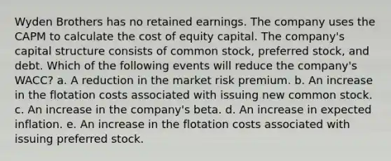 Wyden Brothers has no retained earnings. The company uses the CAPM to calculate the cost of equity capital. The company's capital structure consists of common stock, preferred stock, and debt. Which of the following events will reduce the company's WACC? a. A reduction in the market risk premium. b. An increase in the flotation costs associated with issuing new common stock. c. An increase in the company's beta. d. An increase in expected inflation. e. An increase in the flotation costs associated with issuing preferred stock.