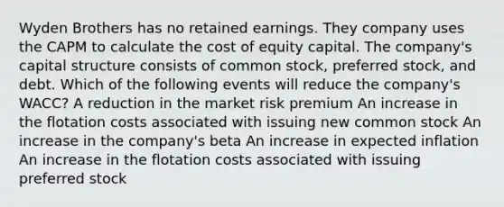 Wyden Brothers has no retained earnings. They company uses the CAPM to calculate the cost of equity capital. The company's capital structure consists of common stock, preferred stock, and debt. Which of the following events will reduce the company's WACC? A reduction in the market risk premium An increase in the flotation costs associated with issuing new common stock An increase in the company's beta An increase in expected inflation An increase in the flotation costs associated with issuing preferred stock