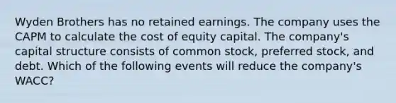 Wyden Brothers has no retained earnings. The company uses the CAPM to calculate the cost of equity capital. The company's capital structure consists of common stock, preferred stock, and debt. Which of the following events will reduce the company's WACC?