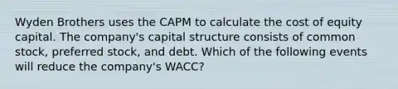 Wyden Brothers uses the CAPM to calculate the cost of equity capital. The company's capital structure consists of common stock, preferred stock, and debt. Which of the following events will reduce the company's WACC?