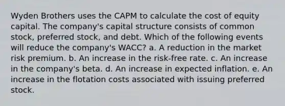 Wyden Brothers uses the CAPM to calculate the cost of equity capital. The company's capital structure consists of common stock, preferred stock, and debt. Which of the following events will reduce the company's WACC? a. A reduction in the market risk premium. b. An increase in the risk-free rate. c. An increase in the company's beta. d. An increase in expected inflation. e. An increase in the flotation costs associated with issuing preferred stock.