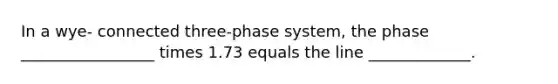 In a wye- connected three-phase system, the phase _________________ times 1.73 equals the line _____________.