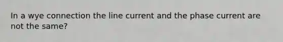 In a wye connection the line current and the phase current are not the same?