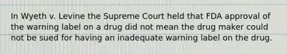 In Wyeth v. Levine the Supreme Court held that FDA approval of the warning label on a drug did not mean the drug maker could not be sued for having an inadequate warning label on the drug.