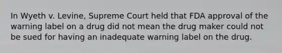 In Wyeth v. Levine, Supreme Court held that FDA approval of the warning label on a drug did not mean the drug maker could not be sued for having an inadequate warning label on the drug.