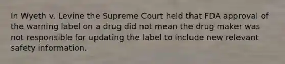 In Wyeth v. Levine the Supreme Court held that FDA approval of the warning label on a drug did not mean the drug maker was not responsible for updating the label to include new relevant safety information.