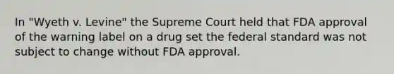 In "Wyeth v. Levine" the Supreme Court held that FDA approval of the warning label on a drug set the federal standard was not subject to change without FDA approval.