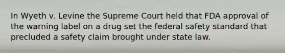 In Wyeth v. Levine the Supreme Court held that FDA approval of the warning label on a drug set the federal safety standard that precluded a safety claim brought under state law.