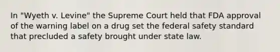 In "Wyeth v. Levine" the Supreme Court held that FDA approval of the warning label on a drug set the federal safety standard that precluded a safety brought under state law.