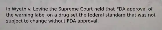 In Wyeth v. Levine the Supreme Court held that FDA approval of the warning label on a drug set the federal standard that was not subject to change without FDA approval.