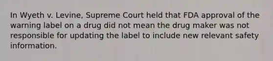 In Wyeth v. Levine, Supreme Court held that FDA approval of the warning label on a drug did not mean the drug maker was not responsible for updating the label to include new relevant safety information.