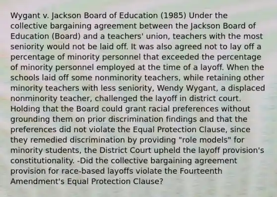 Wygant v. Jackson Board of Education (1985) Under the collective bargaining agreement between the Jackson Board of Education (Board) and a teachers' union, teachers with the most seniority would not be laid off. It was also agreed not to lay off a percentage of minority personnel that exceeded the percentage of minority personnel employed at the time of a layoff. When the schools laid off some nonminority teachers, while retaining other minority teachers with less seniority, Wendy Wygant, a displaced nonminority teacher, challenged the layoff in district court. Holding that the Board could grant racial preferences without grounding them on prior discrimination findings and that the preferences did not violate the Equal Protection Clause, since they remedied discrimination by providing "role models" for minority students, the District Court upheld the layoff provision's constitutionality. -Did the collective bargaining agreement provision for race-based layoffs violate the Fourteenth Amendment's Equal Protection Clause?