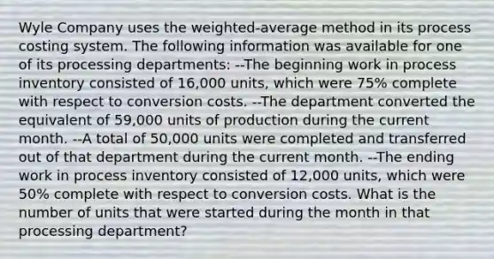 Wyle Company uses the weighted-average method in its process costing system. The following information was available for one of its processing departments: --The beginning work in process inventory consisted of 16,000 units, which were 75% complete with respect to conversion costs. --The department converted the equivalent of 59,000 units of production during the current month. --A total of 50,000 units were completed and transferred out of that department during the current month. --The ending work in process inventory consisted of 12,000 units, which were 50% complete with respect to conversion costs. What is the number of units that were started during the month in that processing department?