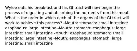 Wylee eats his breakfast and his GI tract will now begin the process of digesting and absorbing the nutrients from this meal. What is the order in which each of the organs of the GI tract will work to achieve this process? -Mouth: stomach: small intestine: esophagus: large intestine -Mouth: stomach: esophagus: large intestine: small intestine -Mouth: esophagus: stomach: small intestine: large intestine -Mouth: esophagus: stomach: large intestine: small intestine