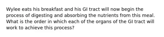 Wylee eats his breakfast and his GI tract will now begin the process of digesting and absorbing the nutrients from this meal. What is the order in which each of the organs of the GI tract will work to achieve this process?