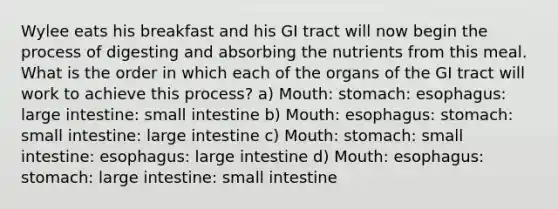 Wylee eats his breakfast and his GI tract will now begin the process of digesting and absorbing the nutrients from this meal. What is the order in which each of the organs of the GI tract will work to achieve this process? a) Mouth: stomach: esophagus: large intestine: small intestine b) Mouth: esophagus: stomach: small intestine: large intestine c) Mouth: stomach: small intestine: esophagus: large intestine d) Mouth: esophagus: stomach: large intestine: small intestine